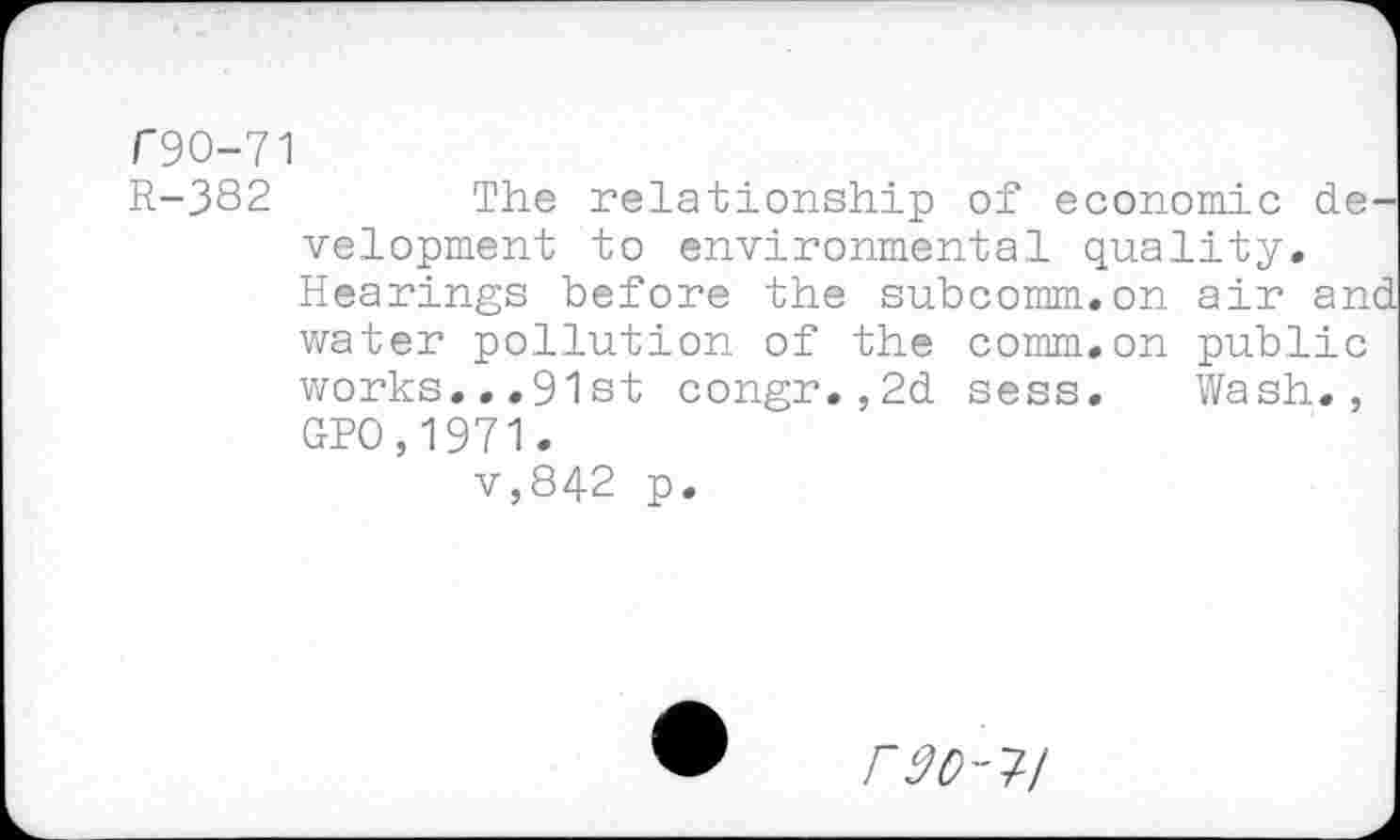 ﻿T9O-71
R-382	The relationship of economic de-
velopment to environmental quality. Hearings before the subcomm.on air and water pollution of the comm.on public works...91 st congr.,2d sess. Wash., GPO,1971.
v,842 p.
r 90-1-1